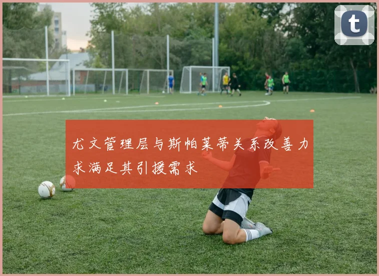 尤文管理层与斯帕莱蒂关系改善力求满足其引援需求