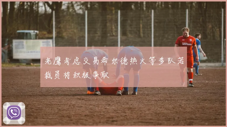老鹰考虑交易希尔德热火等多队若裁员将积极争取