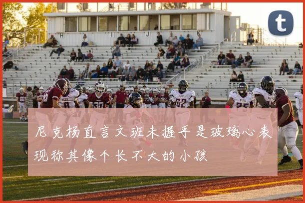 尼克杨直言文班未握手是玻璃心表现称其像个长不大的小孩