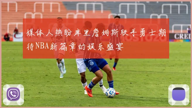 媒体人热盼库里詹姆斯联手勇士期待NBA新篇章的娱乐盛宴