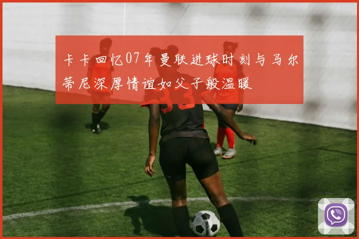 卡卡回忆07年曼联进球时刻与马尔蒂尼深厚情谊如父子般温暖