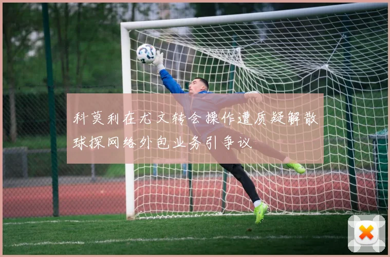 科莫利在尤文转会操作遭质疑解散球探网络外包业务引争议