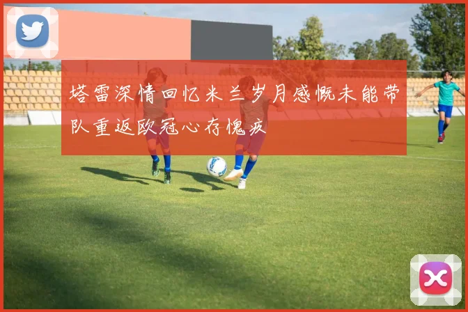 塔雷深情回忆米兰岁月感慨未能带队重返欧冠心存愧疚