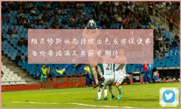 维尼修斯状态持续出色或将促使弗洛伦蒂诺满足其薪资期待