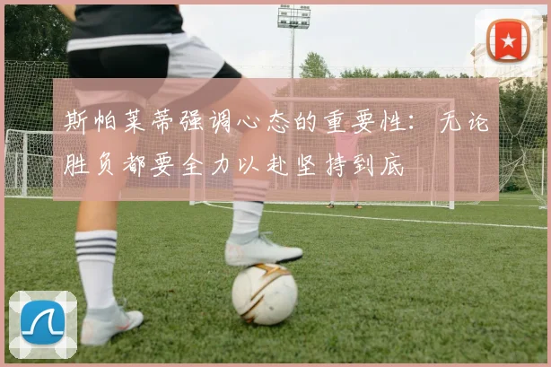 斯帕莱蒂强调心态的重要性：无论胜负都要全力以赴坚持到底