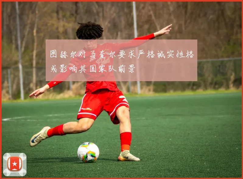 图赫尔对马奎尔要求严格诚实性格或影响其国家队前景