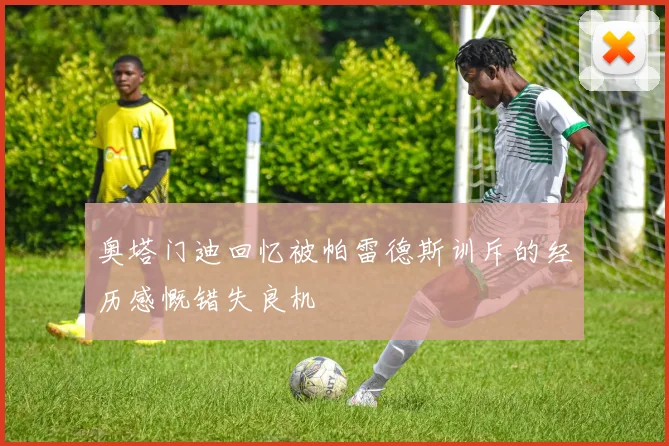 奥塔门迪回忆被帕雷德斯训斥的经历感慨错失良机