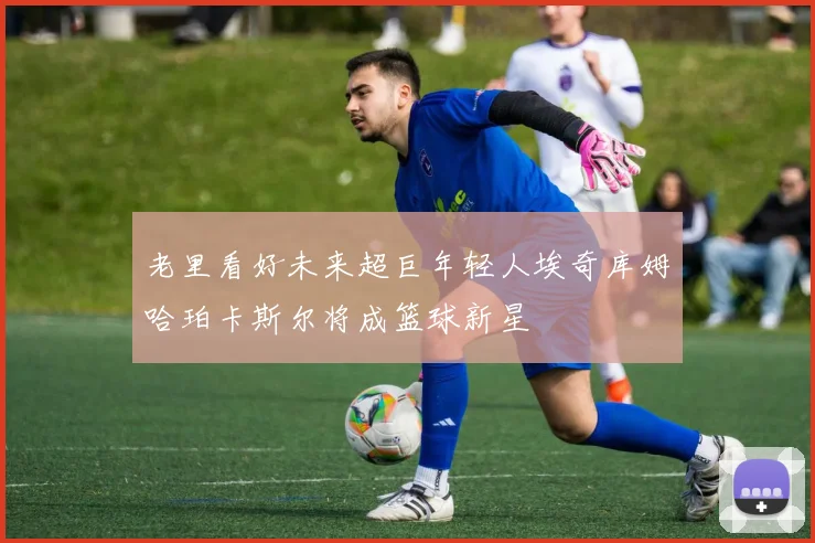 老里看好未来超巨年轻人埃奇库姆哈珀卡斯尔将成篮球新星
