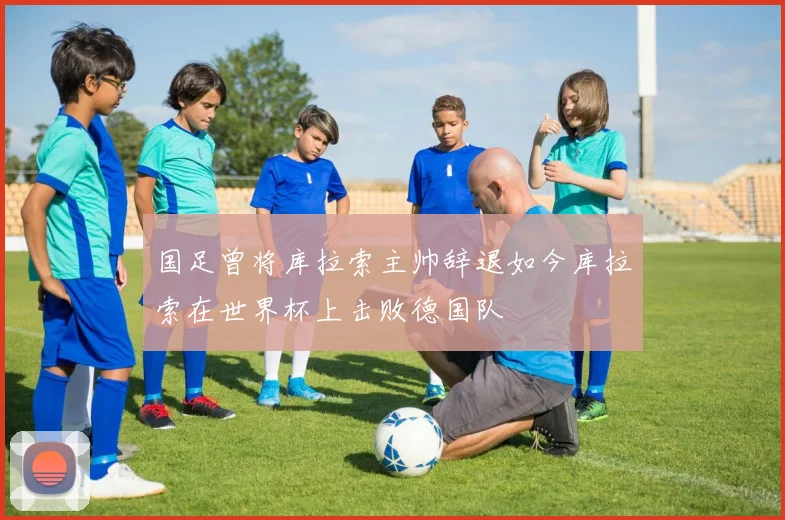 国足曾将库拉索主帅辞退如今库拉索在世界杯上击败德国队