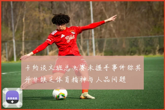 卡约谈文班总决赛未握手事件称其并非缺乏体育精神与人品问题