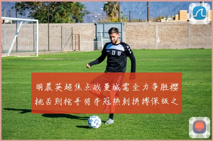 明晨英超焦点战曼城需全力争胜樱桃否则枪手将夺冠热刺拼搏保级之路
