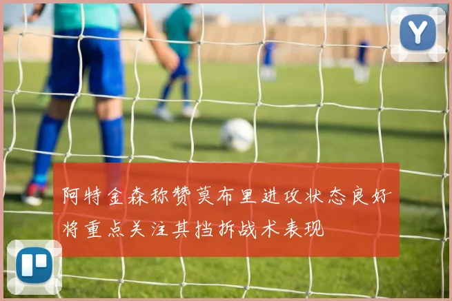 阿特金森称赞莫布里进攻状态良好将重点关注其挡拆战术表现