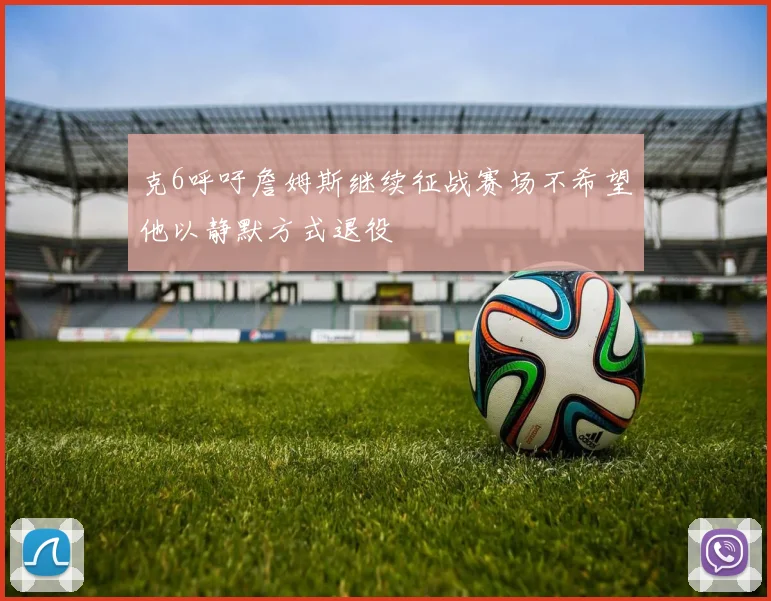 克6呼吁詹姆斯继续征战赛场不希望他以静默方式退役