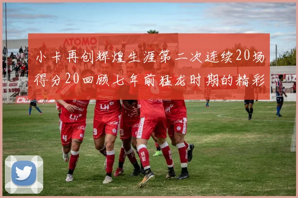小卡再创辉煌生涯第二次连续20场得分20回顾七年前猛龙时期的精彩表现