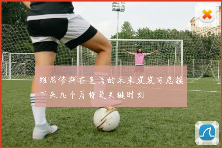 维尼修斯在皇马的未来岌岌可危接下来几个月将是关键时刻
