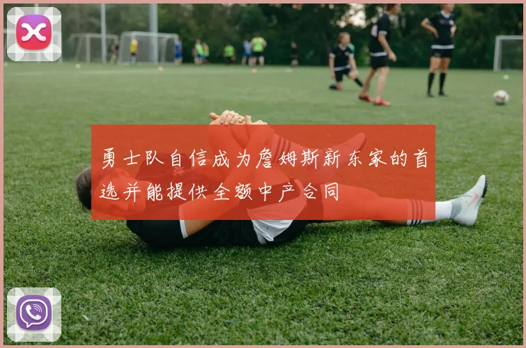 勇士队自信成为詹姆斯新东家的首选并能提供全额中产合同