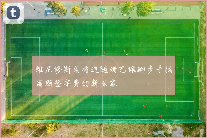 维尼修斯或将追随姆巴佩脚步寻找高额签字费的新东家