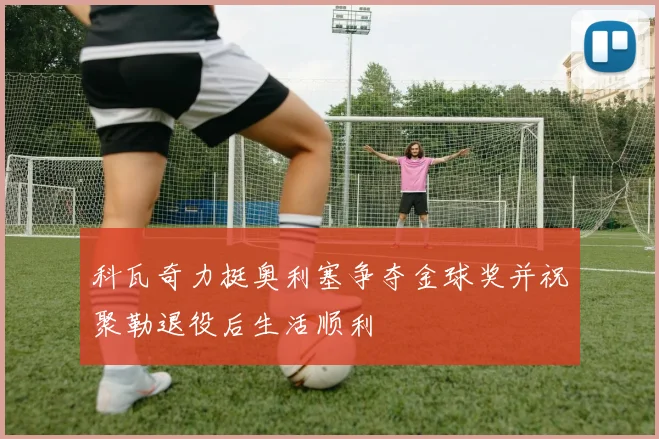 科瓦奇力挺奥利塞争夺金球奖并祝聚勒退役后生活顺利