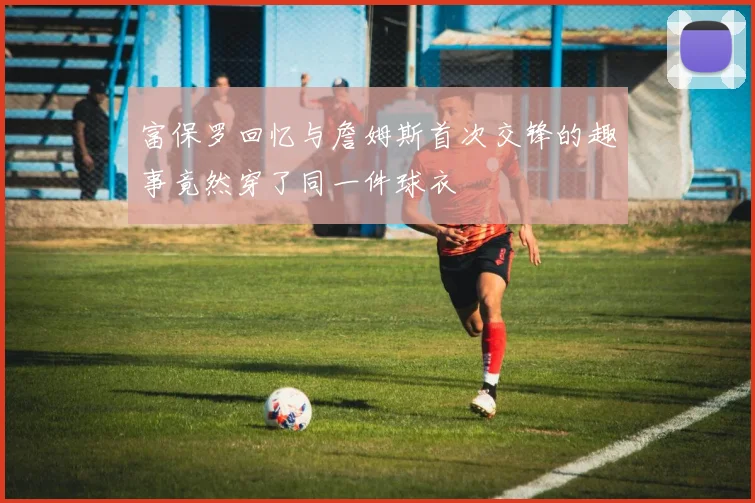 富保罗回忆与詹姆斯首次交锋的趣事竟然穿了同一件球衣