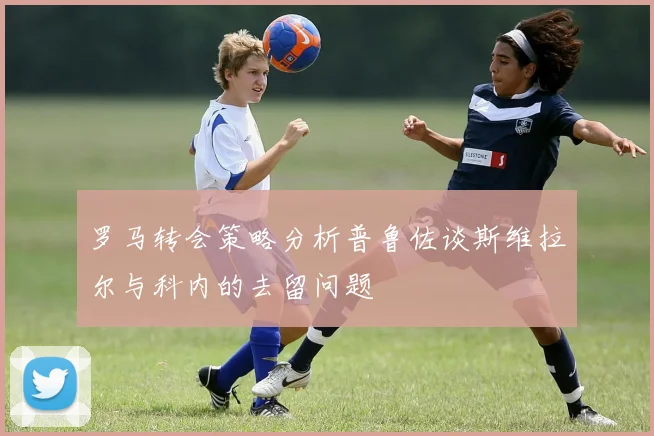 罗马转会策略分析普鲁佐谈斯维拉尔与科内的去留问题