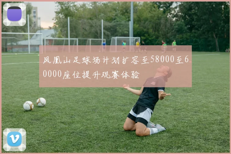 凤凰山足球场计划扩容至58000至60000座位提升观赛体验