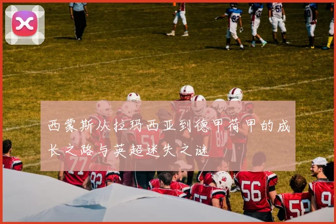 西蒙斯从拉玛西亚到德甲荷甲的成长之路与英超迷失之谜