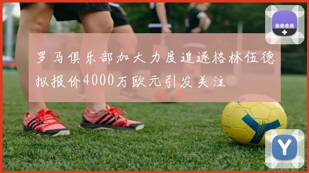 罗马俱乐部加大力度追逐格林伍德拟报价4000万欧元引发关注