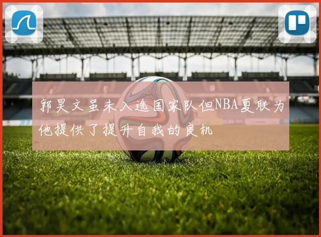 郭昊文虽未入选国家队但NBA夏联为他提供了提升自我的良机