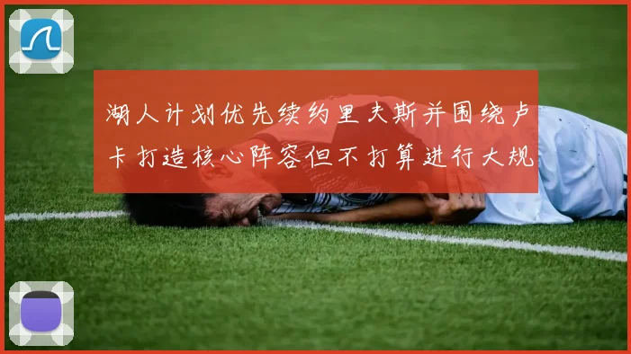湖人计划优先续约里夫斯并围绕卢卡打造核心阵容但不打算进行大规模重建