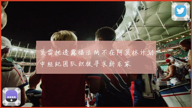 莫雷托透露福法纳不在阿莫林计划中经纪团队积极寻求新东家