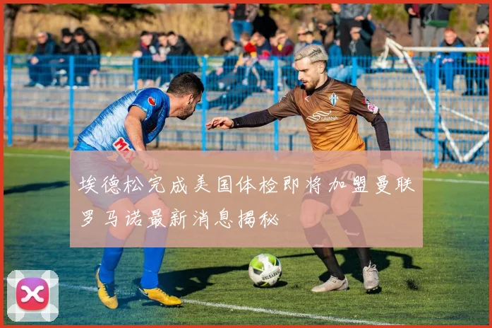 埃德松完成美国体检即将加盟曼联罗马诺最新消息揭秘