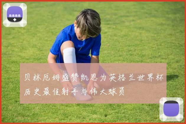 贝林厄姆盛赞凯恩为英格兰世界杯历史最佳射手与伟大球员