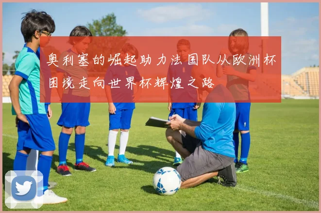奥利塞的崛起助力法国队从欧洲杯困境走向世界杯辉煌之路