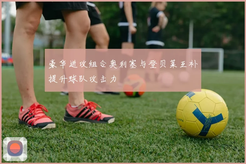 豪华进攻组合奥利塞与登贝莱互补提升球队攻击力